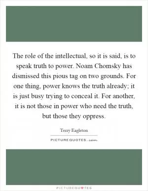 The role of the intellectual, so it is said, is to speak truth to power. Noam Chomsky has dismissed this pious tag on two grounds. For one thing, power knows the truth already; it is just busy trying to conceal it. For another, it is not those in power who need the truth, but those they oppress Picture Quote #1