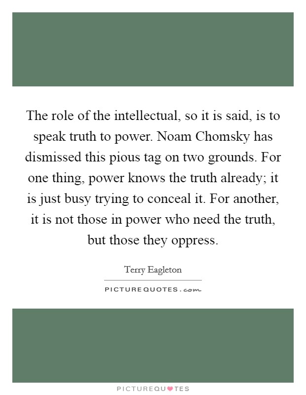 The role of the intellectual, so it is said, is to speak truth to power. Noam Chomsky has dismissed this pious tag on two grounds. For one thing, power knows the truth already; it is just busy trying to conceal it. For another, it is not those in power who need the truth, but those they oppress Picture Quote #1