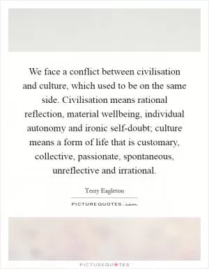 We face a conflict between civilisation and culture, which used to be on the same side. Civilisation means rational reflection, material wellbeing, individual autonomy and ironic self-doubt; culture means a form of life that is customary, collective, passionate, spontaneous, unreflective and irrational Picture Quote #1