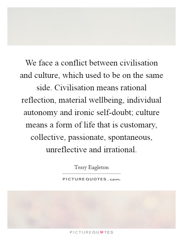 We face a conflict between civilisation and culture, which used to be on the same side. Civilisation means rational reflection, material wellbeing, individual autonomy and ironic self-doubt; culture means a form of life that is customary, collective, passionate, spontaneous, unreflective and irrational Picture Quote #1