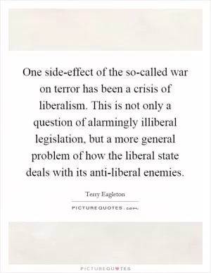 One side-effect of the so-called war on terror has been a crisis of liberalism. This is not only a question of alarmingly illiberal legislation, but a more general problem of how the liberal state deals with its anti-liberal enemies Picture Quote #1