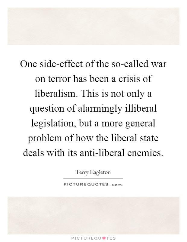 One side-effect of the so-called war on terror has been a crisis of liberalism. This is not only a question of alarmingly illiberal legislation, but a more general problem of how the liberal state deals with its anti-liberal enemies Picture Quote #1
