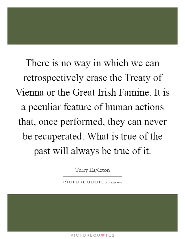 There is no way in which we can retrospectively erase the Treaty of Vienna or the Great Irish Famine. It is a peculiar feature of human actions that, once performed, they can never be recuperated. What is true of the past will always be true of it Picture Quote #1