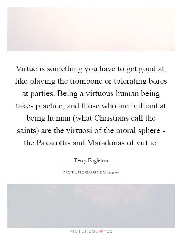Virtue is something you have to get good at, like playing the trombone or tolerating bores at parties. Being a virtuous human being takes practice; and those who are brilliant at being human (what Christians call the saints) are the virtuosi of the moral sphere - the Pavarottis and Maradonas of virtue Picture Quote #1