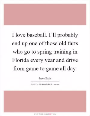 I love baseball. I’ll probably end up one of those old farts who go to spring training in Florida every year and drive from game to game all day Picture Quote #1