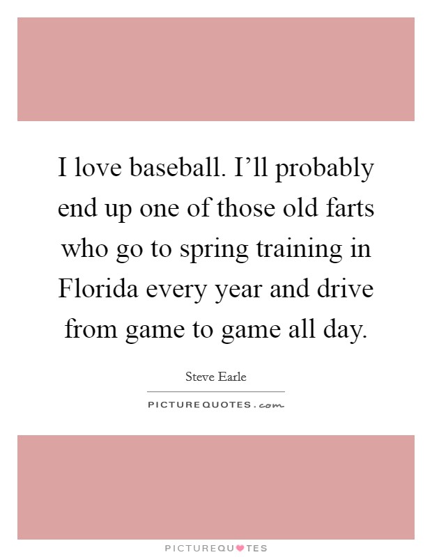 I love baseball. I'll probably end up one of those old farts who go to spring training in Florida every year and drive from game to game all day Picture Quote #1