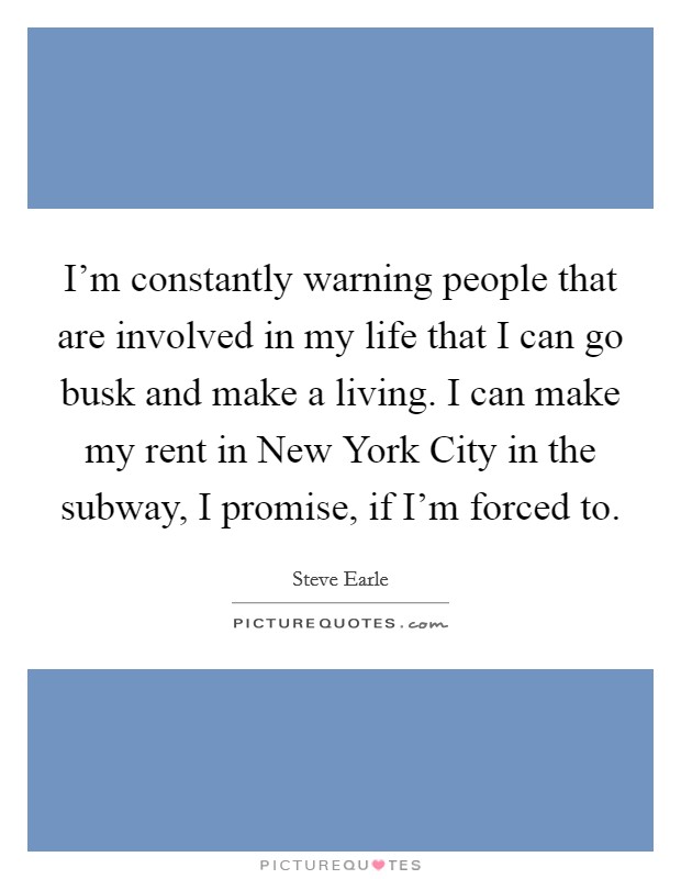 I'm constantly warning people that are involved in my life that I can go busk and make a living. I can make my rent in New York City in the subway, I promise, if I'm forced to Picture Quote #1