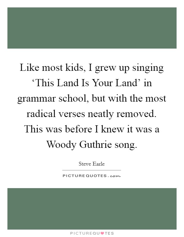 Like most kids, I grew up singing ‘This Land Is Your Land' in grammar school, but with the most radical verses neatly removed. This was before I knew it was a Woody Guthrie song Picture Quote #1