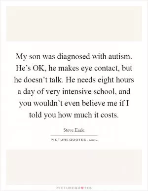 My son was diagnosed with autism. He’s OK, he makes eye contact, but he doesn’t talk. He needs eight hours a day of very intensive school, and you wouldn’t even believe me if I told you how much it costs Picture Quote #1