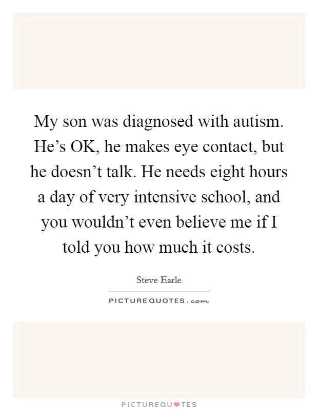 My son was diagnosed with autism. He's OK, he makes eye contact, but he doesn't talk. He needs eight hours a day of very intensive school, and you wouldn't even believe me if I told you how much it costs Picture Quote #1