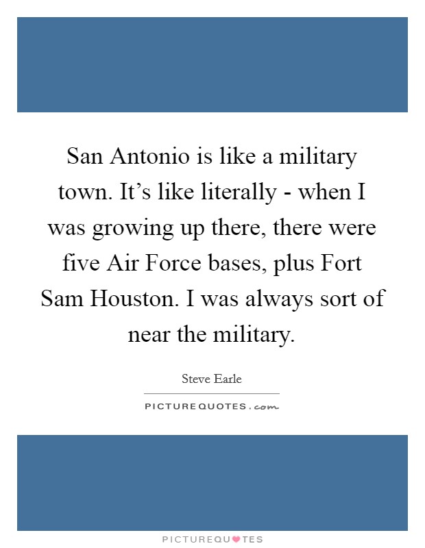 San Antonio is like a military town. It's like literally - when I was growing up there, there were five Air Force bases, plus Fort Sam Houston. I was always sort of near the military Picture Quote #1