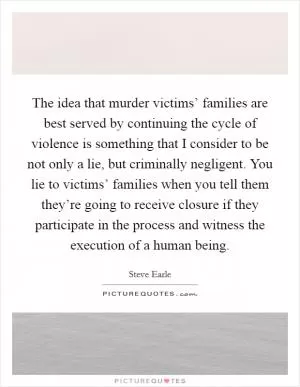 The idea that murder victims’ families are best served by continuing the cycle of violence is something that I consider to be not only a lie, but criminally negligent. You lie to victims’ families when you tell them they’re going to receive closure if they participate in the process and witness the execution of a human being Picture Quote #1