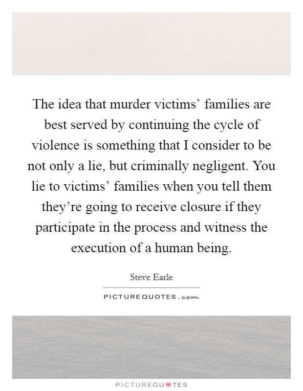 The idea that murder victims' families are best served by continuing the cycle of violence is something that I consider to be not only a lie, but criminally negligent. You lie to victims' families when you tell them they're going to receive closure if they participate in the process and witness the execution of a human being Picture Quote #1