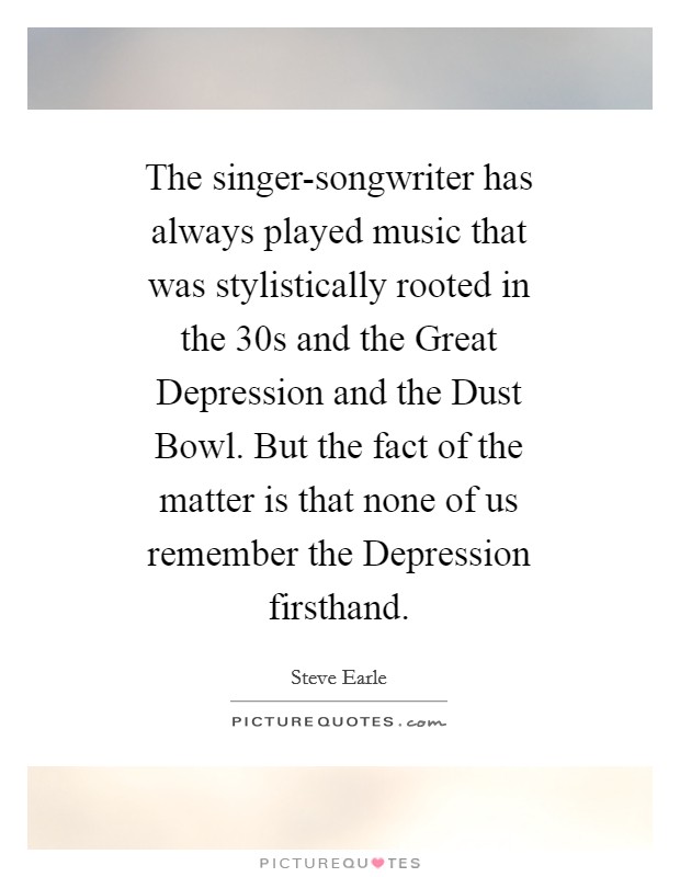 The singer-songwriter has always played music that was stylistically rooted in the  30s and the Great Depression and the Dust Bowl. But the fact of the matter is that none of us remember the Depression firsthand Picture Quote #1