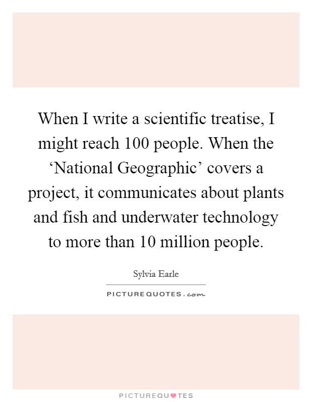 When I write a scientific treatise, I might reach 100 people. When the ‘National Geographic' covers a project, it communicates about plants and fish and underwater technology to more than 10 million people Picture Quote #1
