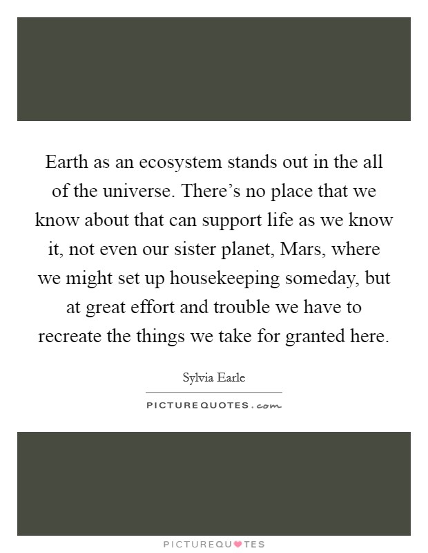 Earth as an ecosystem stands out in the all of the universe. There's no place that we know about that can support life as we know it, not even our sister planet, Mars, where we might set up housekeeping someday, but at great effort and trouble we have to recreate the things we take for granted here Picture Quote #1