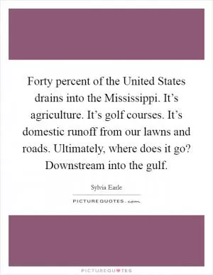Forty percent of the United States drains into the Mississippi. It’s agriculture. It’s golf courses. It’s domestic runoff from our lawns and roads. Ultimately, where does it go? Downstream into the gulf Picture Quote #1