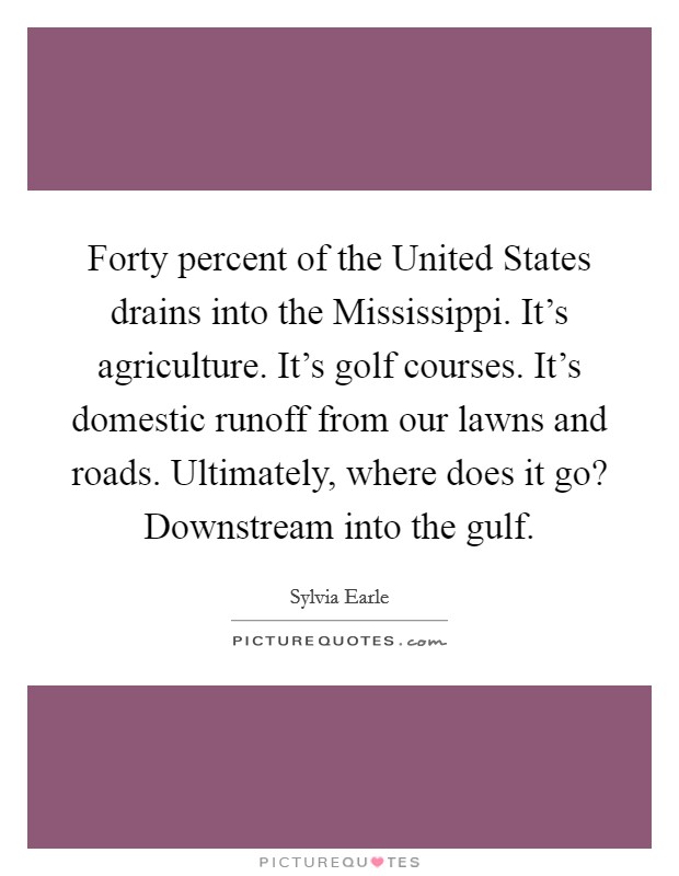 Forty percent of the United States drains into the Mississippi. It's agriculture. It's golf courses. It's domestic runoff from our lawns and roads. Ultimately, where does it go? Downstream into the gulf Picture Quote #1