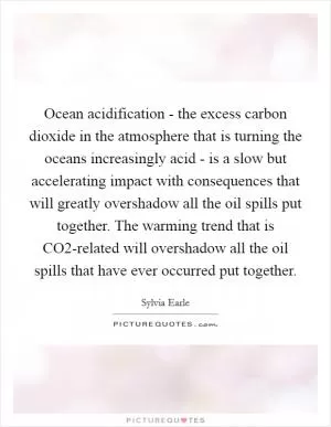 Ocean acidification - the excess carbon dioxide in the atmosphere that is turning the oceans increasingly acid - is a slow but accelerating impact with consequences that will greatly overshadow all the oil spills put together. The warming trend that is CO2-related will overshadow all the oil spills that have ever occurred put together Picture Quote #1