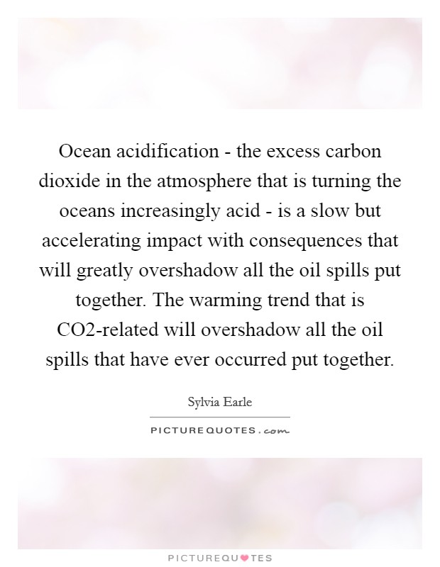 Ocean acidification - the excess carbon dioxide in the atmosphere that is turning the oceans increasingly acid - is a slow but accelerating impact with consequences that will greatly overshadow all the oil spills put together. The warming trend that is CO2-related will overshadow all the oil spills that have ever occurred put together Picture Quote #1