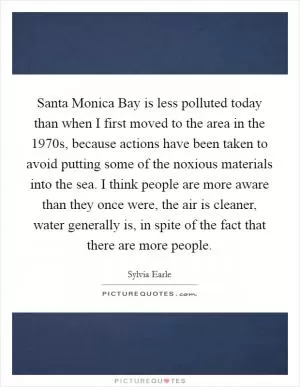 Santa Monica Bay is less polluted today than when I first moved to the area in the 1970s, because actions have been taken to avoid putting some of the noxious materials into the sea. I think people are more aware than they once were, the air is cleaner, water generally is, in spite of the fact that there are more people Picture Quote #1