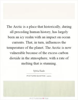The Arctic is a place that historically, during all preceding human history, has largely been an icy realm with an impact on ocean currents. That, in turn, influences the temperature of the planet. The Arctic is now vulnerable because of the excess carbon dioxide in the atmosphere, with a rate of melting that is stunning Picture Quote #1