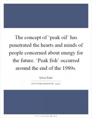 The concept of ‘peak oil’ has penetrated the hearts and minds of people concerned about energy for the future. ‘Peak fish’ occurred around the end of the 1980s Picture Quote #1