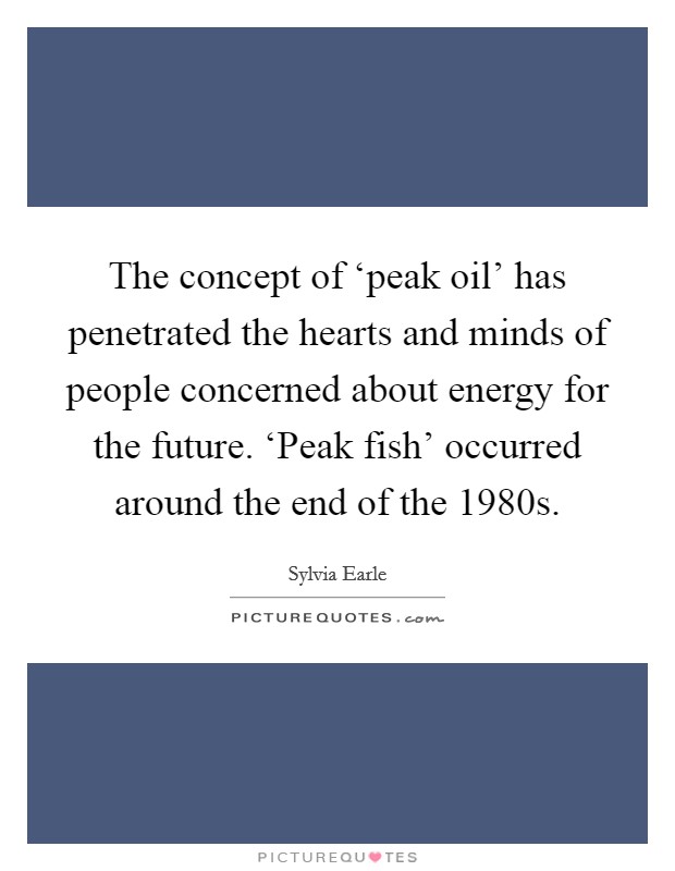 The concept of ‘peak oil' has penetrated the hearts and minds of people concerned about energy for the future. ‘Peak fish' occurred around the end of the 1980s Picture Quote #1