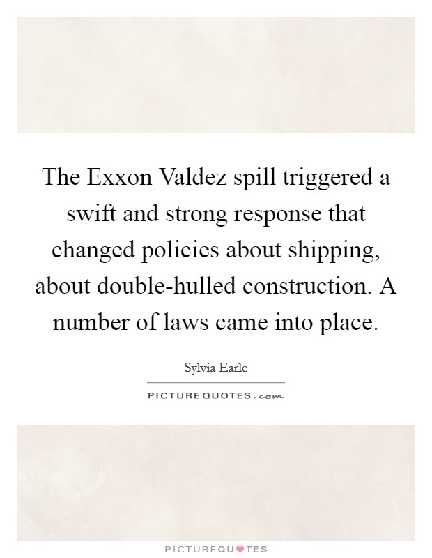 The Exxon Valdez spill triggered a swift and strong response that changed policies about shipping, about double-hulled construction. A number of laws came into place Picture Quote #1
