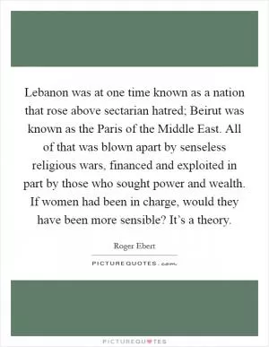 Lebanon was at one time known as a nation that rose above sectarian hatred; Beirut was known as the Paris of the Middle East. All of that was blown apart by senseless religious wars, financed and exploited in part by those who sought power and wealth. If women had been in charge, would they have been more sensible? It’s a theory Picture Quote #1