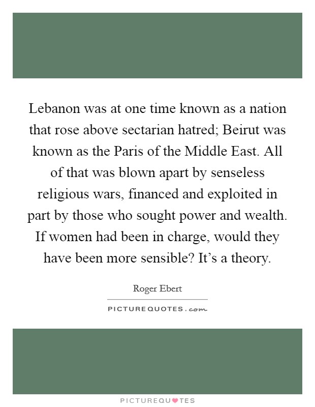 Lebanon was at one time known as a nation that rose above sectarian hatred; Beirut was known as the Paris of the Middle East. All of that was blown apart by senseless religious wars, financed and exploited in part by those who sought power and wealth. If women had been in charge, would they have been more sensible? It's a theory Picture Quote #1
