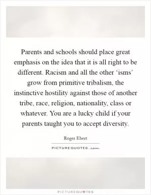 Parents and schools should place great emphasis on the idea that it is all right to be different. Racism and all the other ‘isms’ grow from primitive tribalism, the instinctive hostility against those of another tribe, race, religion, nationality, class or whatever. You are a lucky child if your parents taught you to accept diversity Picture Quote #1