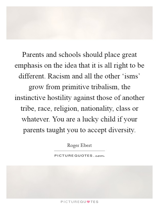 Parents and schools should place great emphasis on the idea that it is all right to be different. Racism and all the other ‘isms' grow from primitive tribalism, the instinctive hostility against those of another tribe, race, religion, nationality, class or whatever. You are a lucky child if your parents taught you to accept diversity Picture Quote #1