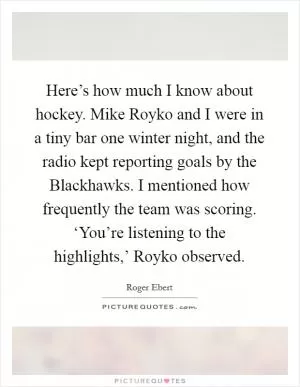 Here’s how much I know about hockey. Mike Royko and I were in a tiny bar one winter night, and the radio kept reporting goals by the Blackhawks. I mentioned how frequently the team was scoring. ‘You’re listening to the highlights,’ Royko observed Picture Quote #1