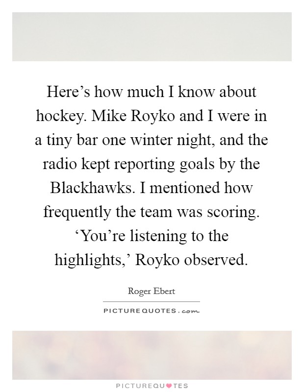 Here's how much I know about hockey. Mike Royko and I were in a tiny bar one winter night, and the radio kept reporting goals by the Blackhawks. I mentioned how frequently the team was scoring. ‘You're listening to the highlights,' Royko observed Picture Quote #1