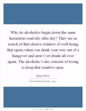 Why do alcoholics begin down the same hazardous road day after day? They are in search of that elusive window of well-being that opens when you drink your way out of a hangover and aren’t yet drunk all over again. The alcoholic’s day consists of trying to keep that window open Picture Quote #1