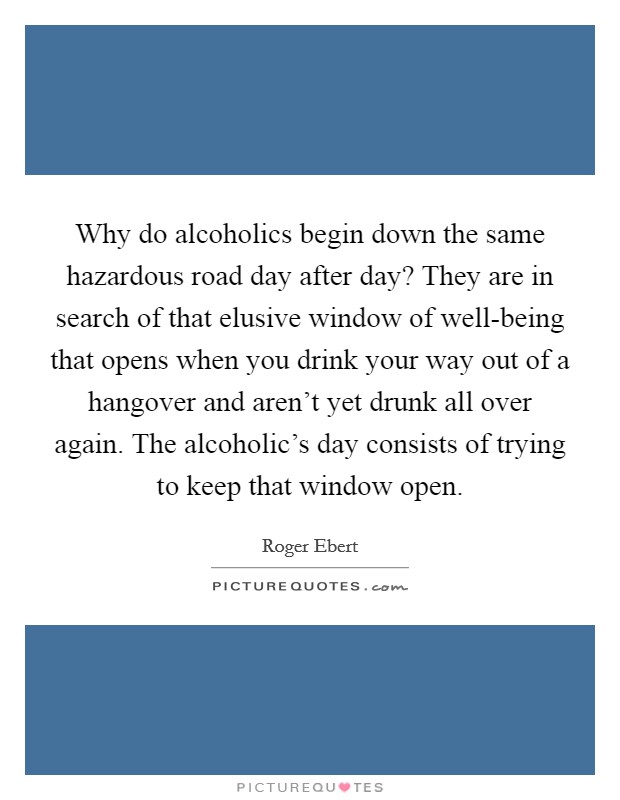 Why do alcoholics begin down the same hazardous road day after day? They are in search of that elusive window of well-being that opens when you drink your way out of a hangover and aren't yet drunk all over again. The alcoholic's day consists of trying to keep that window open Picture Quote #1
