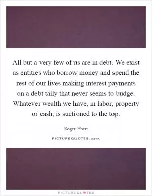 All but a very few of us are in debt. We exist as entities who borrow money and spend the rest of our lives making interest payments on a debt tally that never seems to budge. Whatever wealth we have, in labor, property or cash, is suctioned to the top Picture Quote #1
