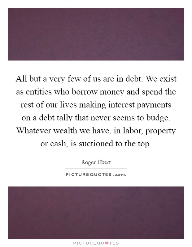 All but a very few of us are in debt. We exist as entities who borrow money and spend the rest of our lives making interest payments on a debt tally that never seems to budge. Whatever wealth we have, in labor, property or cash, is suctioned to the top Picture Quote #1