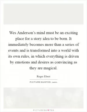 Wes Anderson’s mind must be an exciting place for a story idea to be born. It immediately becomes more than a series of events and is transformed into a world with its own rules, in which everything is driven by emotions and desires as convincing as they are magical Picture Quote #1