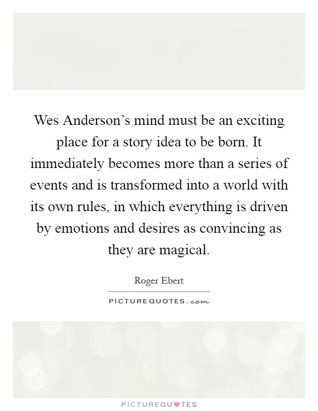 Wes Anderson's mind must be an exciting place for a story idea to be born. It immediately becomes more than a series of events and is transformed into a world with its own rules, in which everything is driven by emotions and desires as convincing as they are magical Picture Quote #1