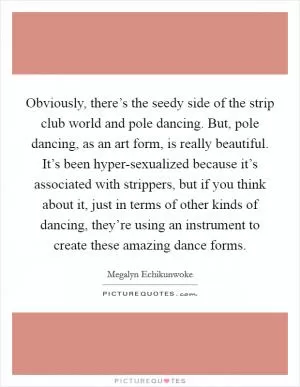 Obviously, there’s the seedy side of the strip club world and pole dancing. But, pole dancing, as an art form, is really beautiful. It’s been hyper-sexualized because it’s associated with strippers, but if you think about it, just in terms of other kinds of dancing, they’re using an instrument to create these amazing dance forms Picture Quote #1