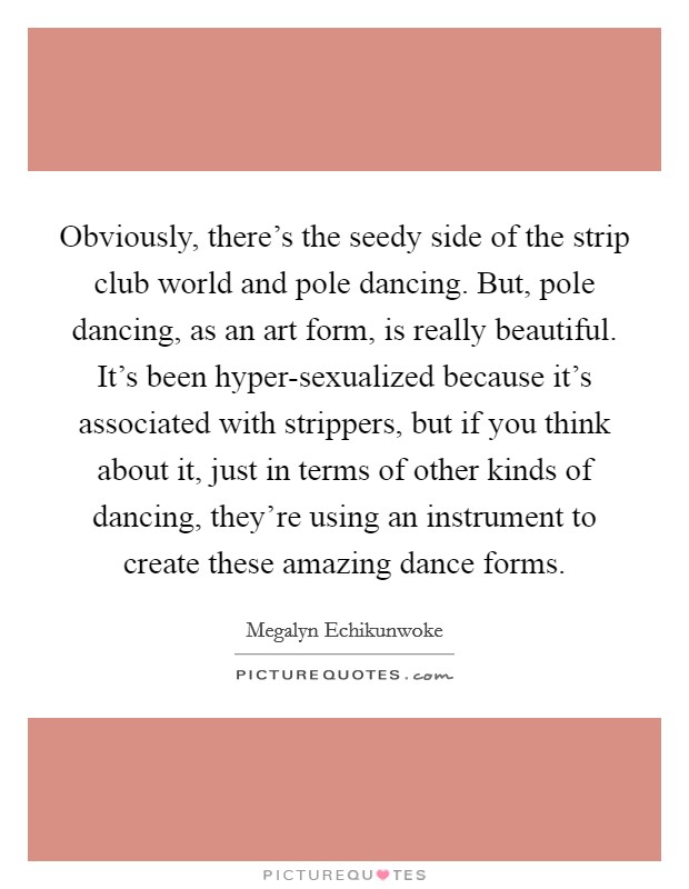 Obviously, there's the seedy side of the strip club world and pole dancing. But, pole dancing, as an art form, is really beautiful. It's been hyper-sexualized because it's associated with strippers, but if you think about it, just in terms of other kinds of dancing, they're using an instrument to create these amazing dance forms Picture Quote #1