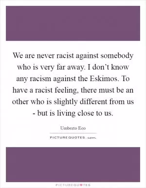 We are never racist against somebody who is very far away. I don’t know any racism against the Eskimos. To have a racist feeling, there must be an other who is slightly different from us - but is living close to us Picture Quote #1
