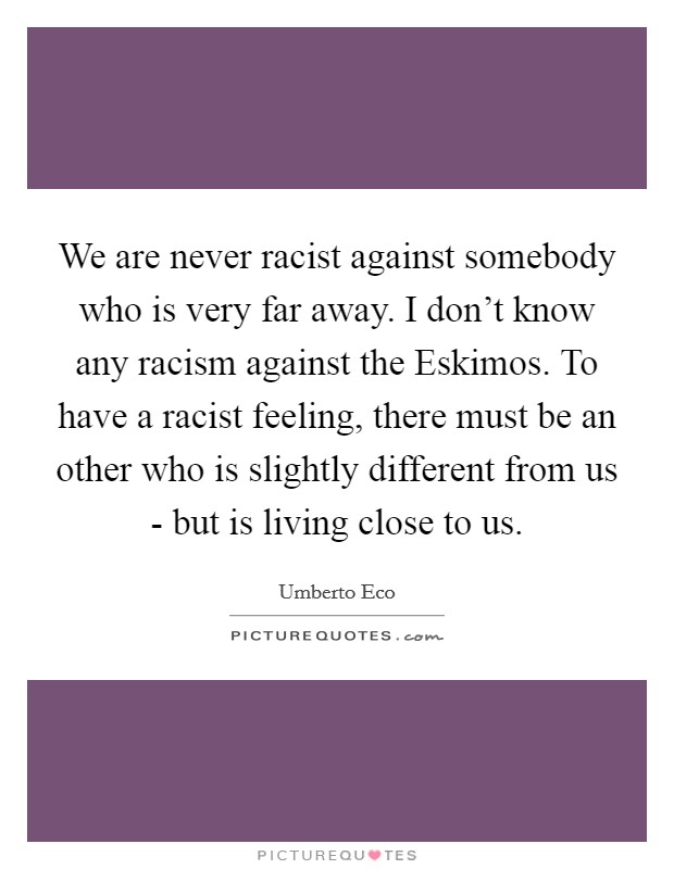 We are never racist against somebody who is very far away. I don't know any racism against the Eskimos. To have a racist feeling, there must be an other who is slightly different from us - but is living close to us Picture Quote #1