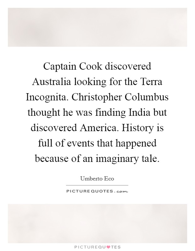 Captain Cook discovered Australia looking for the Terra Incognita. Christopher Columbus thought he was finding India but discovered America. History is full of events that happened because of an imaginary tale Picture Quote #1
