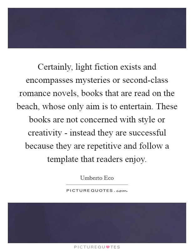 Certainly, light fiction exists and encompasses mysteries or second-class romance novels, books that are read on the beach, whose only aim is to entertain. These books are not concerned with style or creativity - instead they are successful because they are repetitive and follow a template that readers enjoy Picture Quote #1