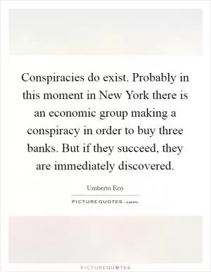 Conspiracies do exist. Probably in this moment in New York there is an economic group making a conspiracy in order to buy three banks. But if they succeed, they are immediately discovered Picture Quote #1