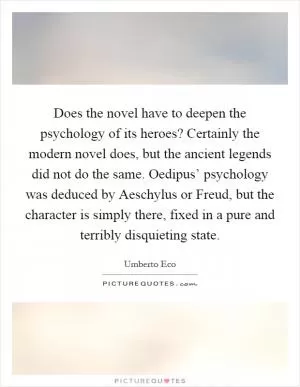 Does the novel have to deepen the psychology of its heroes? Certainly the modern novel does, but the ancient legends did not do the same. Oedipus’ psychology was deduced by Aeschylus or Freud, but the character is simply there, fixed in a pure and terribly disquieting state Picture Quote #1