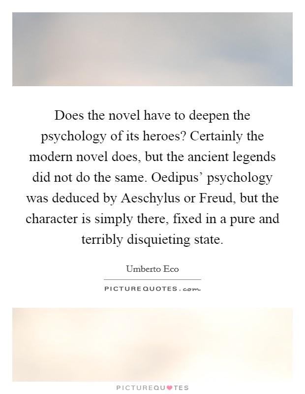 Does the novel have to deepen the psychology of its heroes? Certainly the modern novel does, but the ancient legends did not do the same. Oedipus' psychology was deduced by Aeschylus or Freud, but the character is simply there, fixed in a pure and terribly disquieting state Picture Quote #1